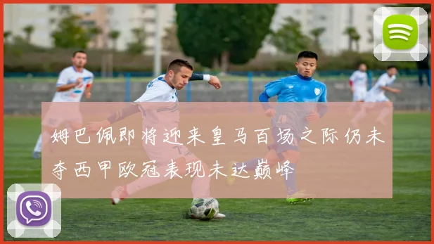 姆巴佩即将迎来皇马百场之际仍未夺西甲欧冠表现未达巅峰