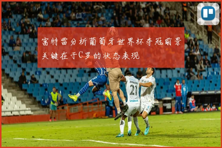 富特雷分析葡萄牙世界杯夺冠前景关键在于C罗的状态表现
