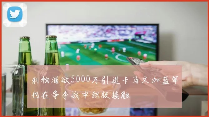 利物浦欲5000万引进卡马文加蓝军也在争夺战中积极接触