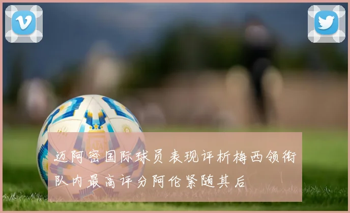 迈阿密国际球员表现评析梅西领衔队内最高评分阿伦紧随其后