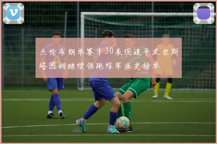 杰伦布朗单赛季30表现追平皮尔斯塔图姆继续领跑绿军历史榜单